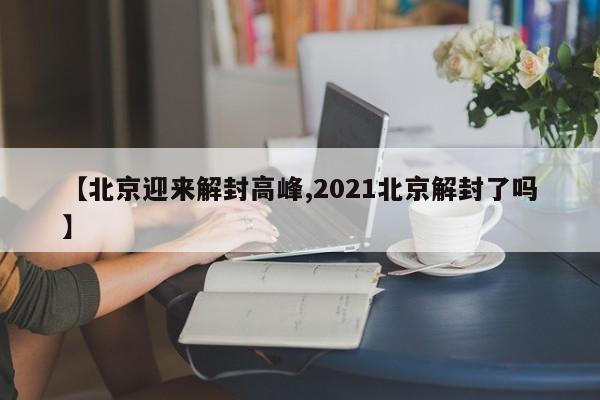 【北京迎来解封高峰,2021北京解封了吗】