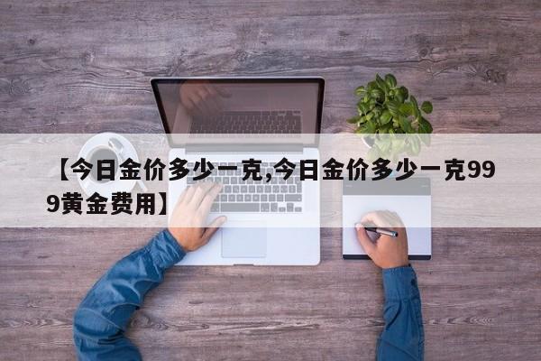 【今日金价多少一克,今日金价多少一克999黄金费用】