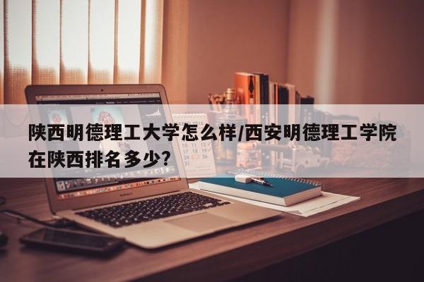 陕西明德理工大学怎么样/西安明德理工学院在陕西排名多少?