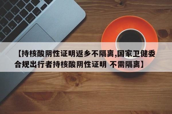【持核酸阴性证明返乡不隔离,国家卫健委 合规出行者持核酸阴性证明 不需隔离】