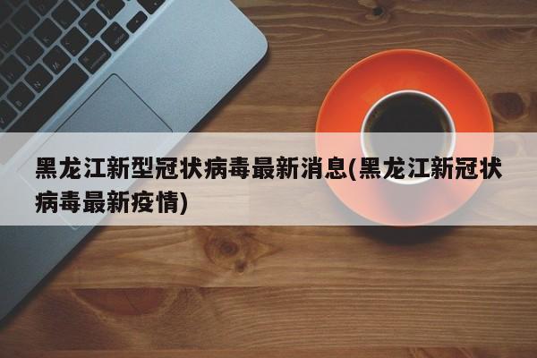 黑龙江新型冠状病毒最新消息(黑龙江新冠状病毒最新疫情)