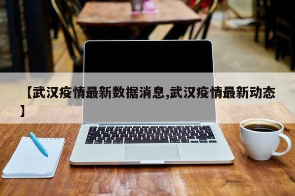 【武汉疫情最新数据消息,武汉疫情最新动态】