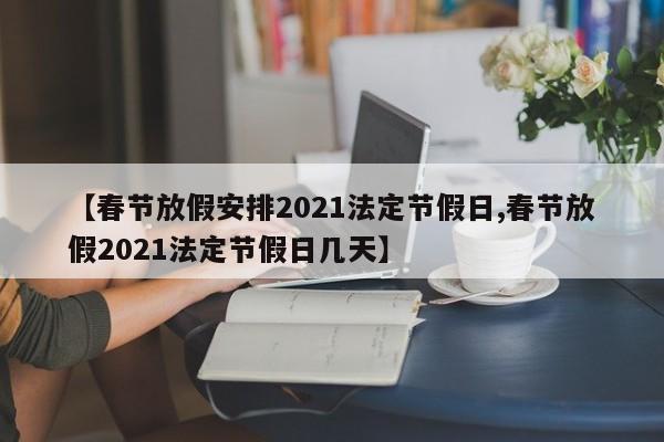 【春节放假安排2021法定节假日,春节放假2021法定节假日几天】