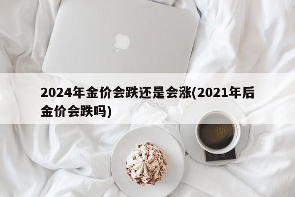 2024年金价会跌还是会涨(2021年后金价会跌吗)