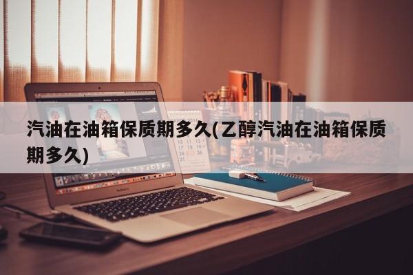 汽油在油箱保质期多久(乙醇汽油在油箱保质期多久)