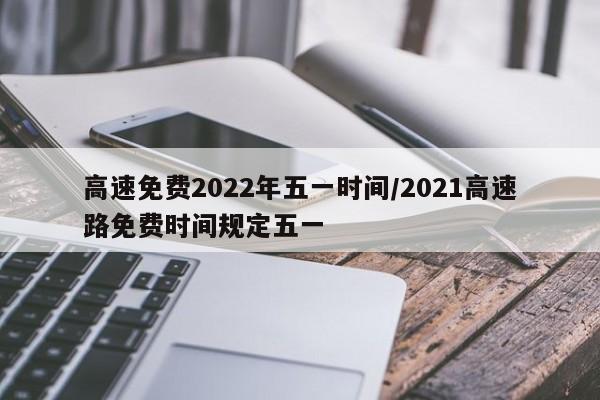 高速免费2022年五一时间/2021高速路免费时间规定五一