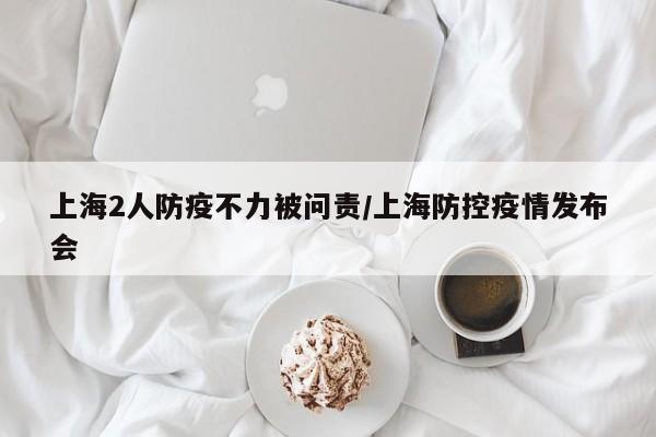 上海2人防疫不力被问责/上海防控疫情发布会