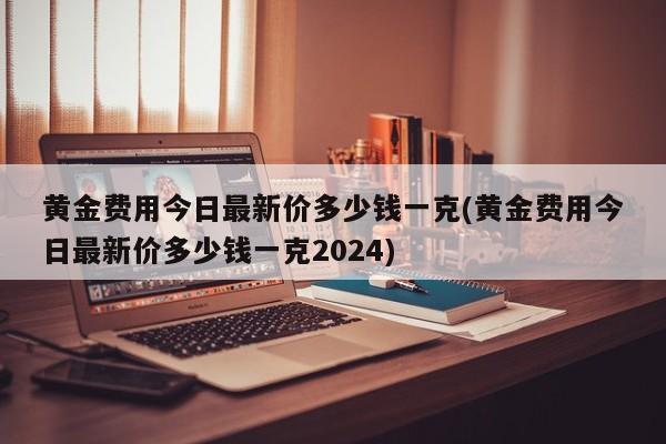黄金费用今日最新价多少钱一克(黄金费用今日最新价多少钱一克2024)