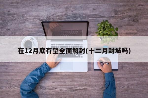 在12月底有望全面解封(十二月封城吗)
