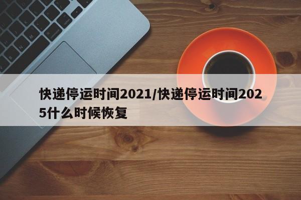 快递停运时间2021/快递停运时间2025什么时候恢复
