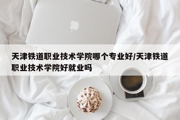 天津铁道职业技术学院哪个专业好/天津铁道职业技术学院好就业吗