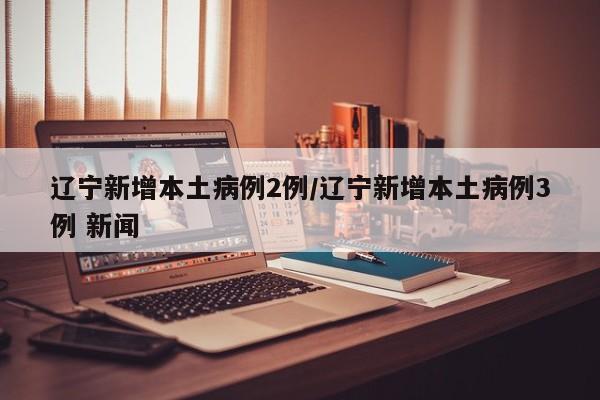 辽宁新增本土病例2例/辽宁新增本土病例3例 新闻