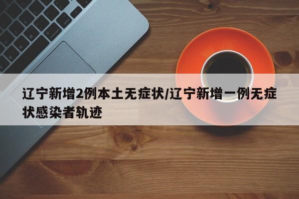 辽宁新增2例本土无症状/辽宁新增一例无症状感染者轨迹