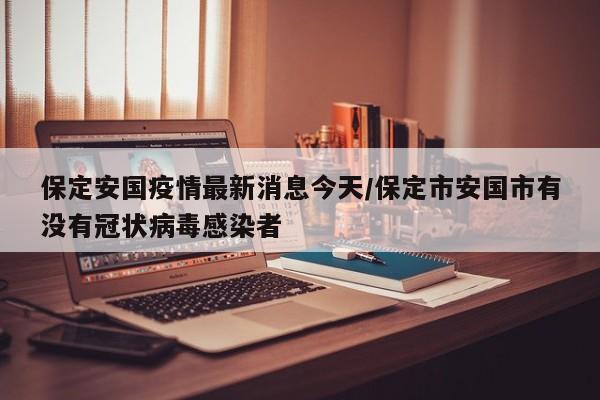 保定安国疫情最新消息今天/保定市安国市有没有冠状病毒感染者