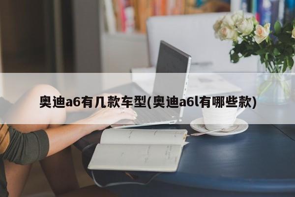 奥迪a6有几款车型(奥迪a6l有哪些款)