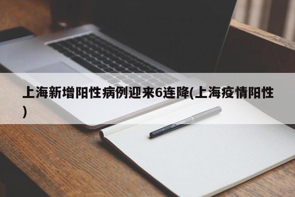 上海新增阳性病例迎来6连降(上海疫情阳性)