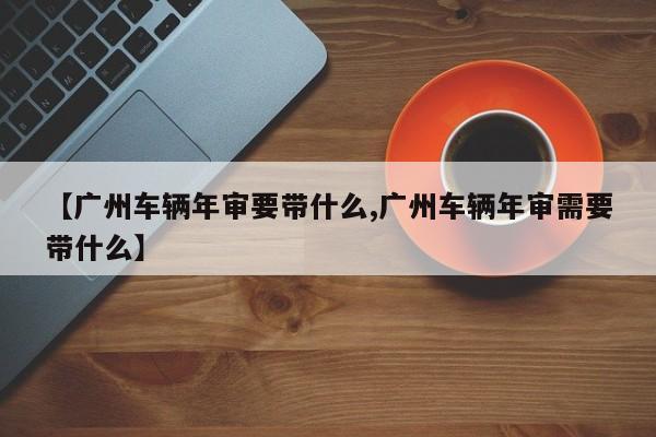【广州车辆年审要带什么,广州车辆年审需要带什么】
