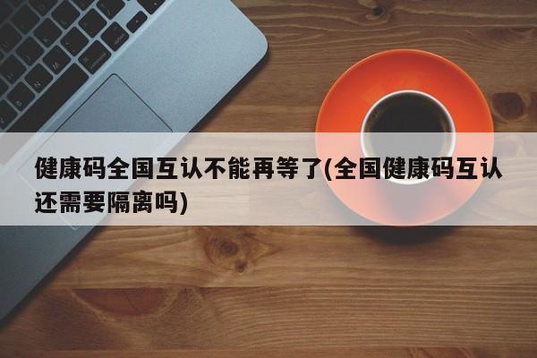 健康码全国互认不能再等了(全国健康码互认还需要隔离吗)