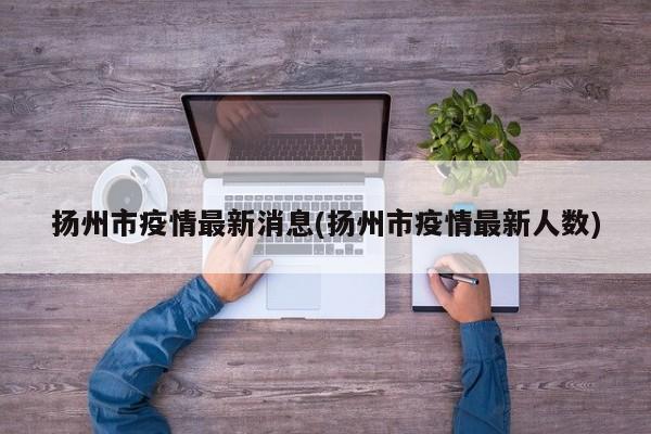 扬州市疫情最新消息(扬州市疫情最新人数)