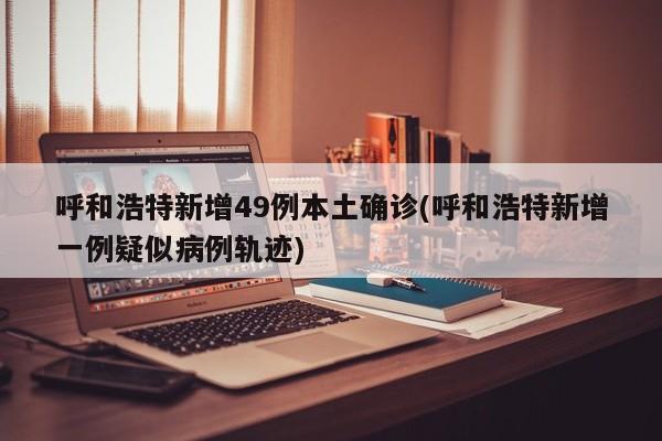呼和浩特新增49例本土确诊(呼和浩特新增一例疑似病例轨迹)