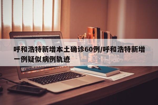 呼和浩特新增本土确诊60例/呼和浩特新增一例疑似病例轨迹