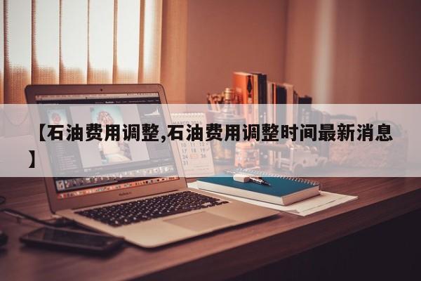 【石油费用调整,石油费用调整时间最新消息】