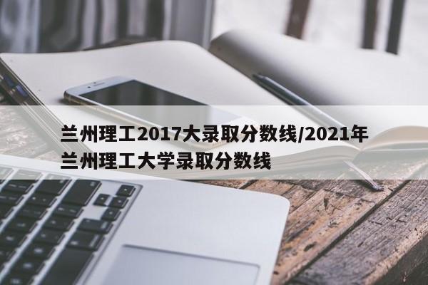 兰州理工2017大录取分数线/2021年兰州理工大学录取分数线