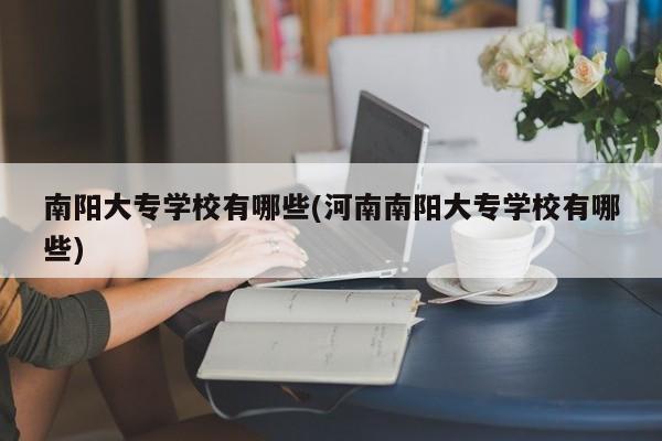 南阳大专学校有哪些(河南南阳大专学校有哪些)