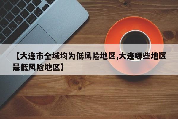 【大连市全域均为低风险地区,大连哪些地区是低风险地区】