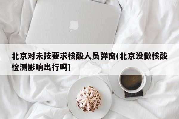 北京对未按要求核酸人员弹窗(北京没做核酸检测影响出行吗)