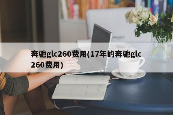 奔驰glc260费用(17年的奔驰glc260费用)