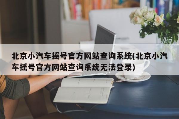 北京小汽车摇号官方网站查询系统(北京小汽车摇号官方网站查询系统无法登录)