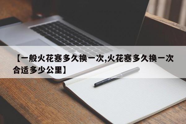 【一般火花塞多久换一次,火花塞多久换一次合适多少公里】