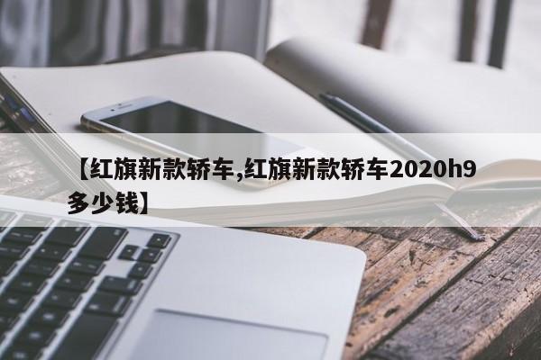 【红旗新款轿车,红旗新款轿车2020h9多少钱】