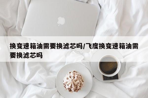 换变速箱油需要换滤芯吗/飞度换变速箱油需要换滤芯吗