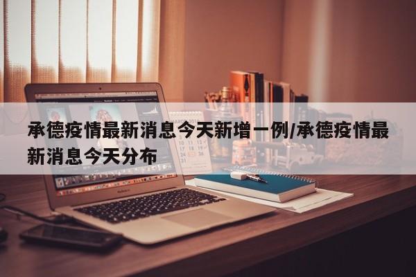承德疫情最新消息今天新增一例/承德疫情最新消息今天分布