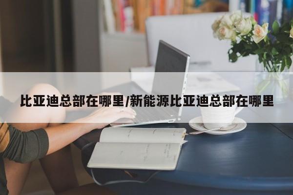 比亚迪总部在哪里/新能源比亚迪总部在哪里