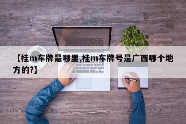 【桂m车牌是哪里,桂m车牌号是广西哪个地方的?】