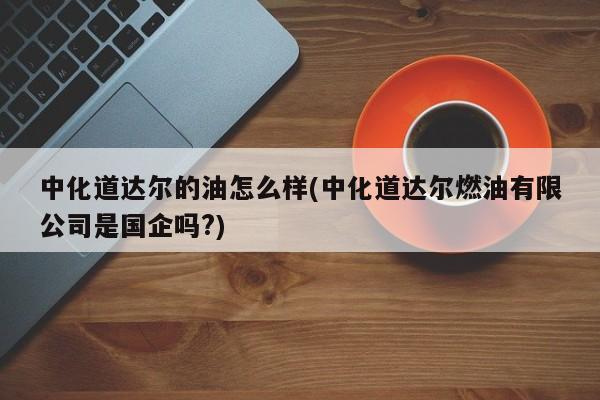 中化道达尔的油怎么样(中化道达尔燃油有限公司是国企吗?)