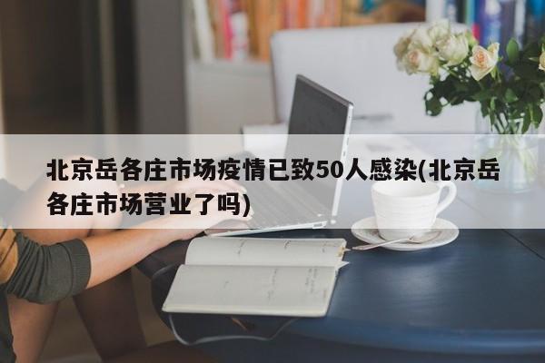 北京岳各庄市场疫情已致50人感染(北京岳各庄市场营业了吗)