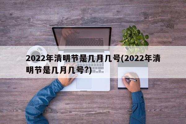 2022年清明节是几月几号(2022年清明节是几月几号?)