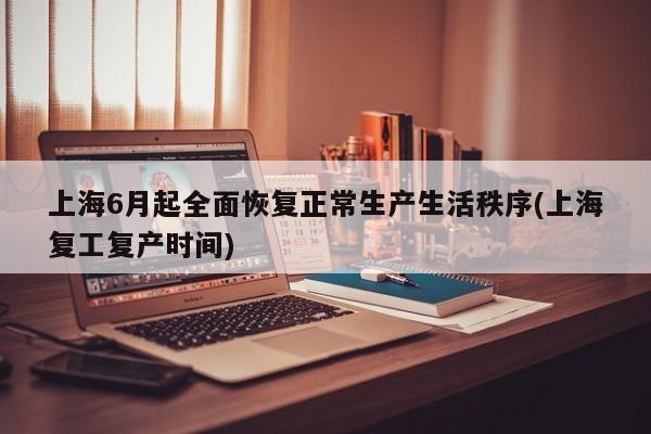 上海6月起全面恢复正常生产生活秩序(上海复工复产时间)