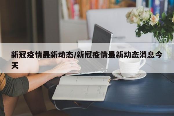 新冠疫情最新动态/新冠疫情最新动态消息今天