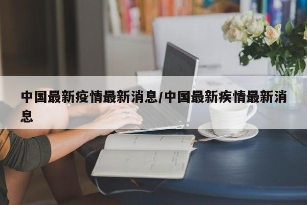 中国最新疫情最新消息/中国最新疾情最新消息