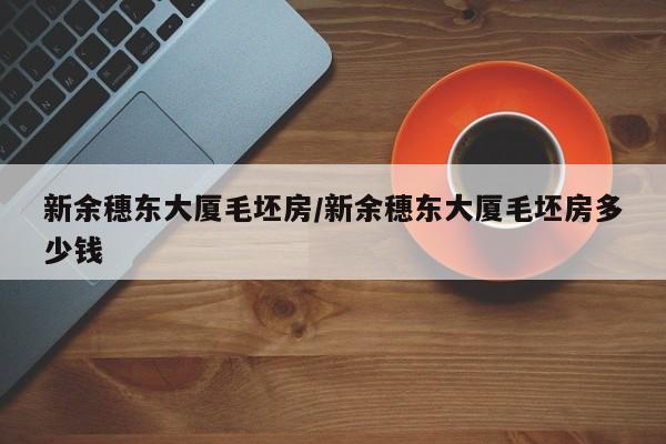 新余穗东大厦毛坯房/新余穗东大厦毛坯房多少钱