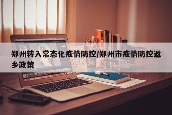 郑州转入常态化疫情防控/郑州市疫情防控返乡政策