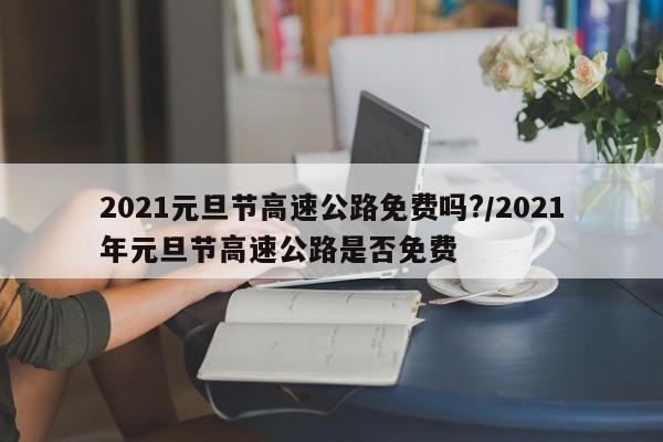 2021元旦节高速公路免费吗?/2021年元旦节高速公路是否免费