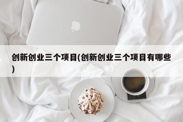 创新创业三个项目(创新创业三个项目有哪些)