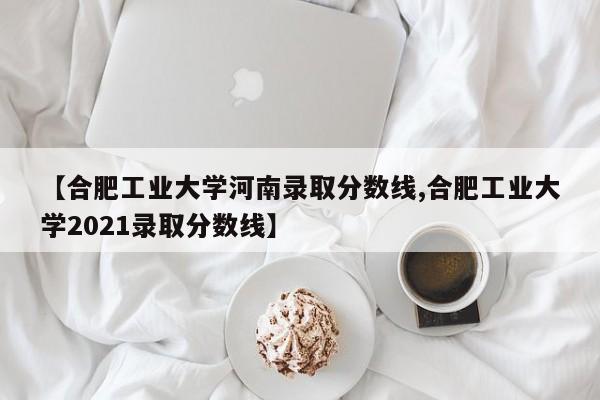 【合肥工业大学河南录取分数线,合肥工业大学2021录取分数线】