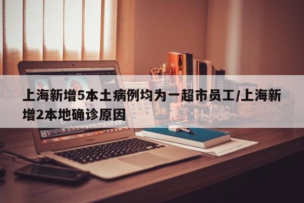 上海新增5本土病例均为一超市员工/上海新增2本地确诊原因